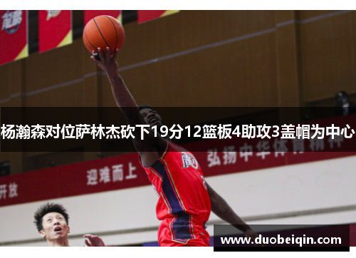 杨瀚森对位萨林杰砍下19分12篮板4助攻3盖帽为中心